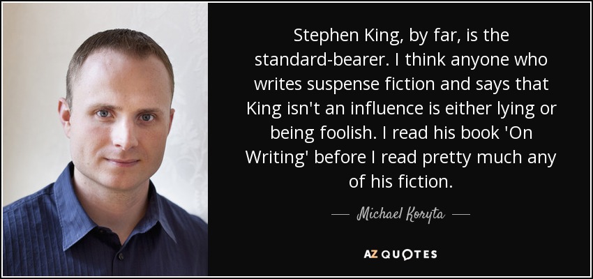 Stephen King, by far, is the standard-bearer. I think anyone who writes suspense fiction and says that King isn't an influence is either lying or being foolish. I read his book 'On Writing' before I read pretty much any of his fiction. - Michael Koryta