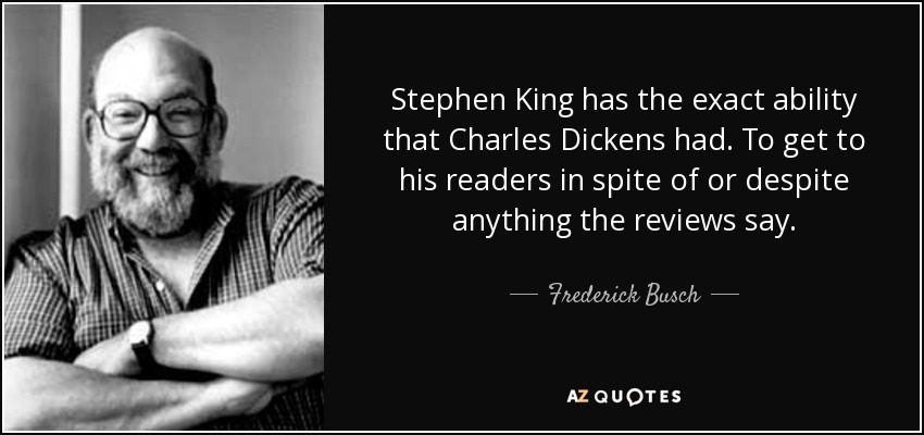 Stephen King has the exact ability that Charles Dickens had. To get to his readers in spite of or despite anything the reviews say. - Frederick Busch