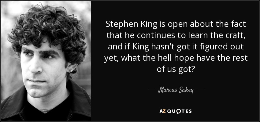Stephen King is open about the fact that he continues to learn the craft, and if King hasn't got it figured out yet, what the hell hope have the rest of us got? - Marcus Sakey