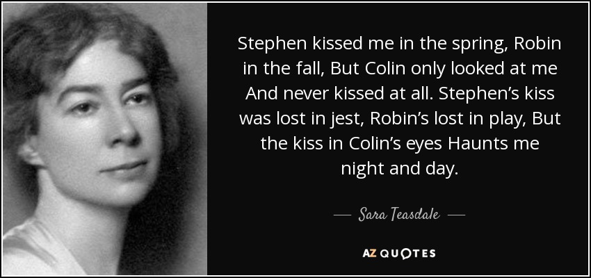 Stephen kissed me in the spring, Robin in the fall, But Colin only looked at me And never kissed at all. Stephen’s kiss was lost in jest, Robin’s lost in play, But the kiss in Colin’s eyes Haunts me night and day. - Sara Teasdale