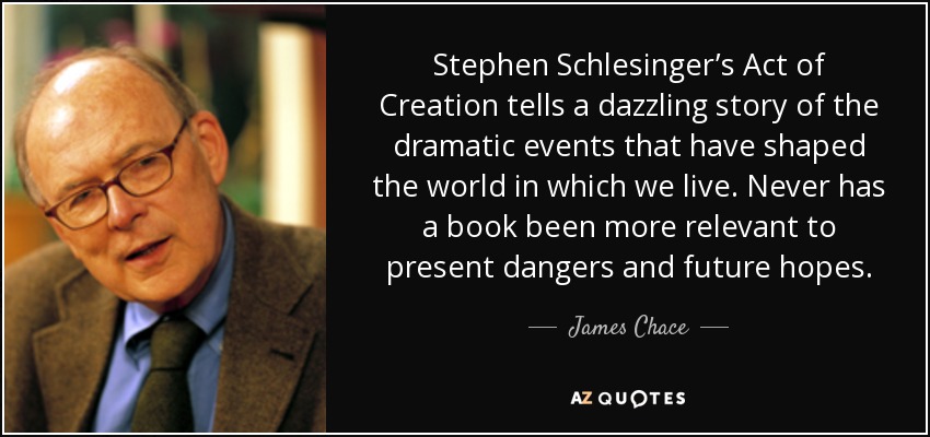 Stephen Schlesinger’s Act of Creation tells a dazzling story of the dramatic events that have shaped the world in which we live. Never has a book been more relevant to present dangers and future hopes. - James Chace