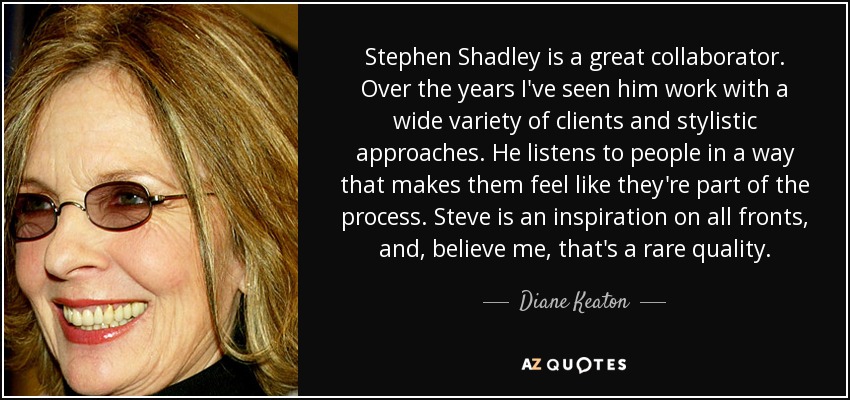 Stephen Shadley is a great collaborator. Over the years I've seen him work with a wide variety of clients and stylistic approaches. He listens to people in a way that makes them feel like they're part of the process. Steve is an inspiration on all fronts, and, believe me, that's a rare quality. - Diane Keaton