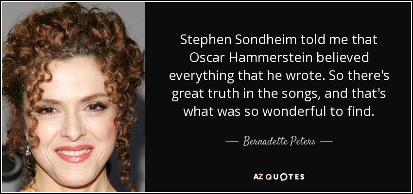 Stephen Sondheim told me that Oscar Hammerstein believed everything that he wrote. So there's great truth in the songs, and that's what was so wonderful to find. - Bernadette Peters