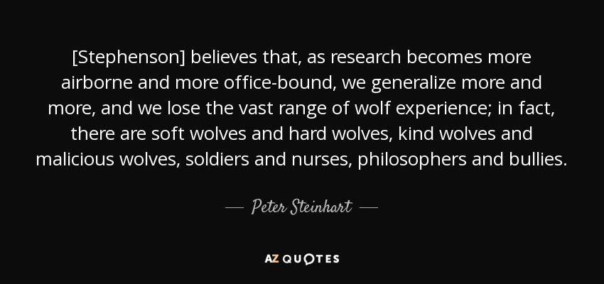 [Stephenson] believes that, as research becomes more airborne and more office-bound, we generalize more and more, and we lose the vast range of wolf experience; in fact, there are soft wolves and hard wolves, kind wolves and malicious wolves, soldiers and nurses, philosophers and bullies. - Peter Steinhart