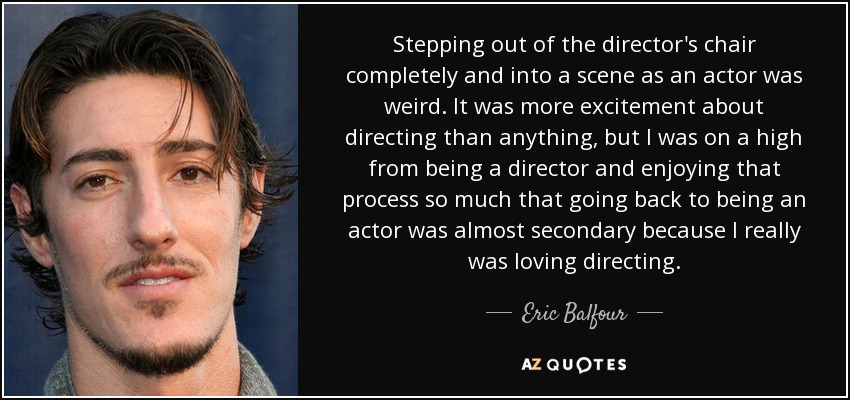 Stepping out of the director's chair completely and into a scene as an actor was weird. It was more excitement about directing than anything, but I was on a high from being a director and enjoying that process so much that going back to being an actor was almost secondary because I really was loving directing. - Eric Balfour