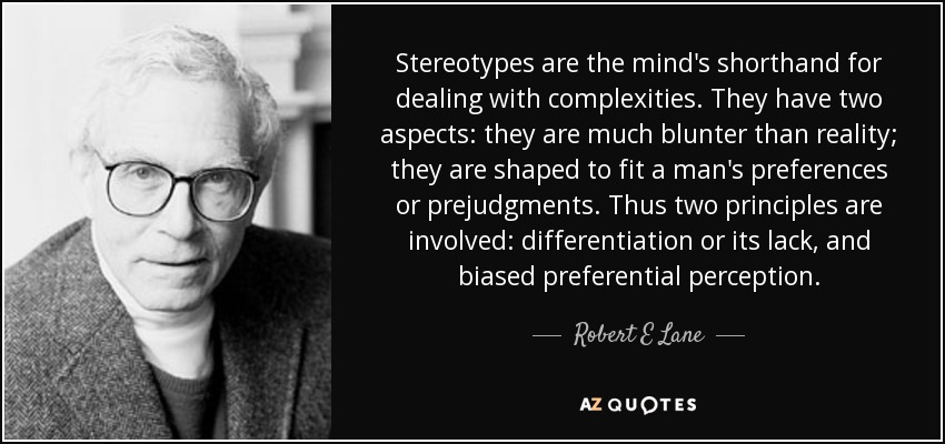 Stereotypes are the mind's shorthand for dealing with complexities. They have two aspects: they are much blunter than reality; they are shaped to fit a man's preferences or prejudgments. Thus two principles are involved: differentiation or its lack, and biased preferential perception. - Robert E Lane