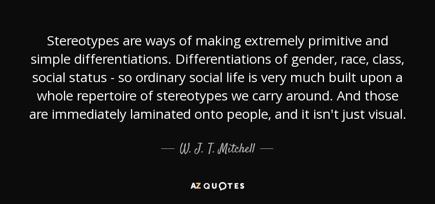 Stereotypes are ways of making extremely primitive and simple differentiations. Differentiations of gender, race, class, social status - so ordinary social life is very much built upon a whole repertoire of stereotypes we carry around. And those are immediately laminated onto people, and it isn't just visual. - W. J. T. Mitchell