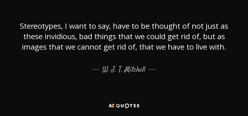 Stereotypes, I want to say, have to be thought of not just as these invidious, bad things that we could get rid of, but as images that we cannot get rid of, that we have to live with. - W. J. T. Mitchell