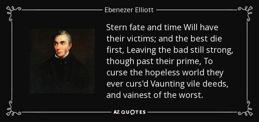 Stern fate and time Will have their victims; and the best die first, Leaving the bad still strong, though past their prime, To curse the hopeless world they ever curs'd Vaunting vile deeds, and vainest of the worst. - Ebenezer Elliott