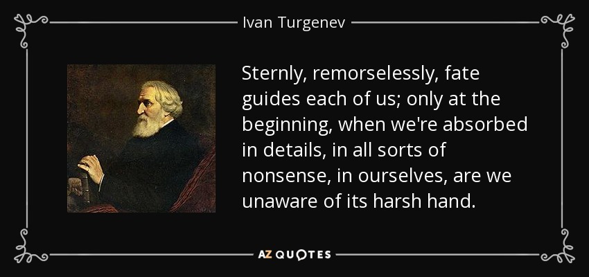 Sternly, remorselessly, fate guides each of us; only at the beginning, when we're absorbed in details, in all sorts of nonsense, in ourselves, are we unaware of its harsh hand. - Ivan Turgenev