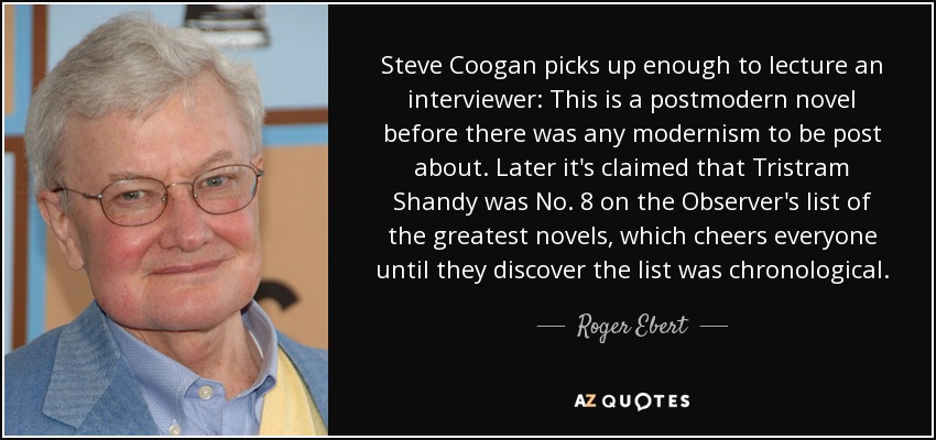 Steve Coogan picks up enough to lecture an interviewer: This is a postmodern novel before there was any modernism to be post about. Later it's claimed that Tristram Shandy was No. 8 on the Observer's list of the greatest novels, which cheers everyone until they discover the list was chronological. - Roger Ebert