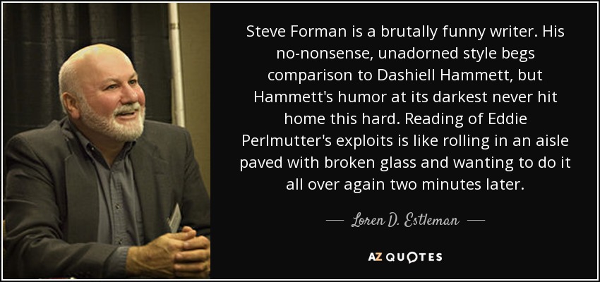 Steve Forman is a brutally funny writer. His no-nonsense, unadorned style begs comparison to Dashiell Hammett, but Hammett's humor at its darkest never hit home this hard. Reading of Eddie Perlmutter's exploits is like rolling in an aisle paved with broken glass and wanting to do it all over again two minutes later. - Loren D. Estleman