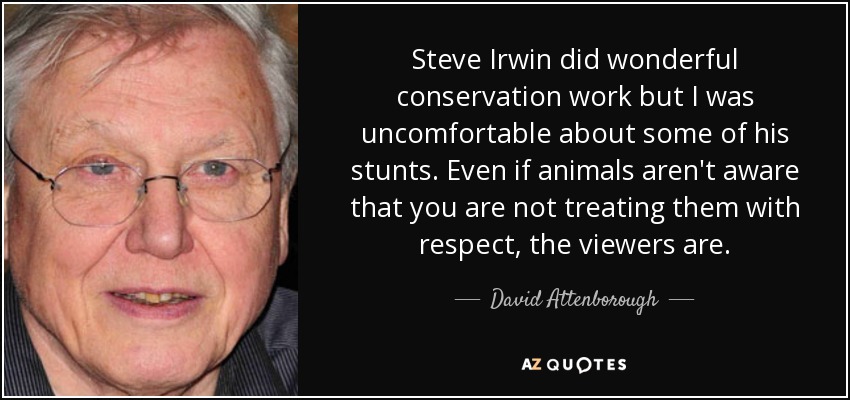 Steve Irwin did wonderful conservation work but I was uncomfortable about some of his stunts. Even if animals aren't aware that you are not treating them with respect, the viewers are. - David Attenborough