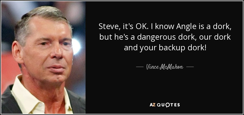 Steve, it's OK. I know Angle is a dork, but he's a dangerous dork, our dork and your backup dork! - Vince McMahon