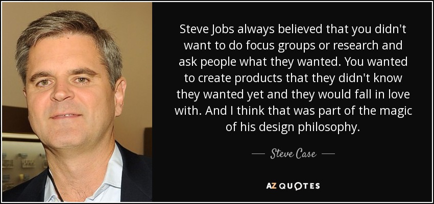 Steve Jobs always believed that you didn't want to do focus groups or research and ask people what they wanted. You wanted to create products that they didn't know they wanted yet and they would fall in love with. And I think that was part of the magic of his design philosophy. - Steve Case
