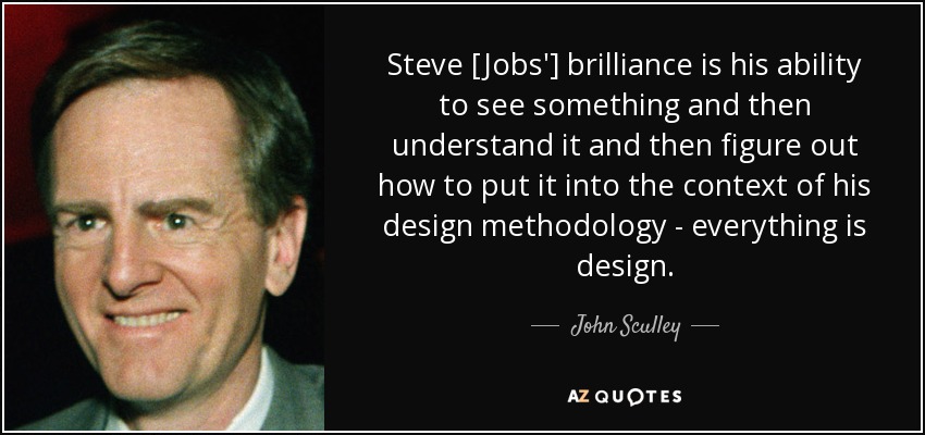 Steve [Jobs'] brilliance is his ability to see something and then understand it and then figure out how to put it into the context of his design methodology - everything is design. - John Sculley