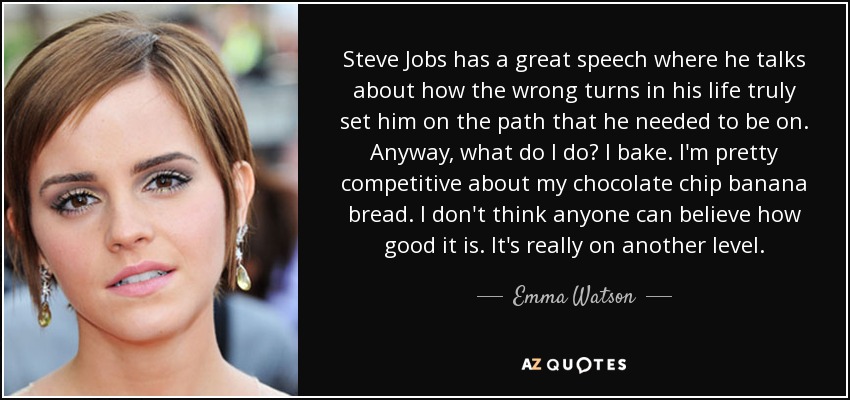 Steve Jobs has a great speech where he talks about how the wrong turns in his life truly set him on the path that he needed to be on. Anyway, what do I do? I bake. I'm pretty competitive about my chocolate chip banana bread. I don't think anyone can believe how good it is. It's really on another level. - Emma Watson