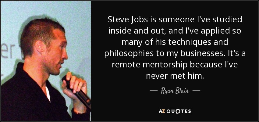 Steve Jobs is someone I've studied inside and out, and I've applied so many of his techniques and philosophies to my businesses. It's a remote mentorship because I've never met him. - Ryan Blair