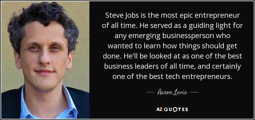Steve Jobs is the most epic entrepreneur of all time. He served as a guiding light for any emerging businessperson who wanted to learn how things should get done. He'll be looked at as one of the best business leaders of all time, and certainly one of the best tech entrepreneurs. - Aaron Levie