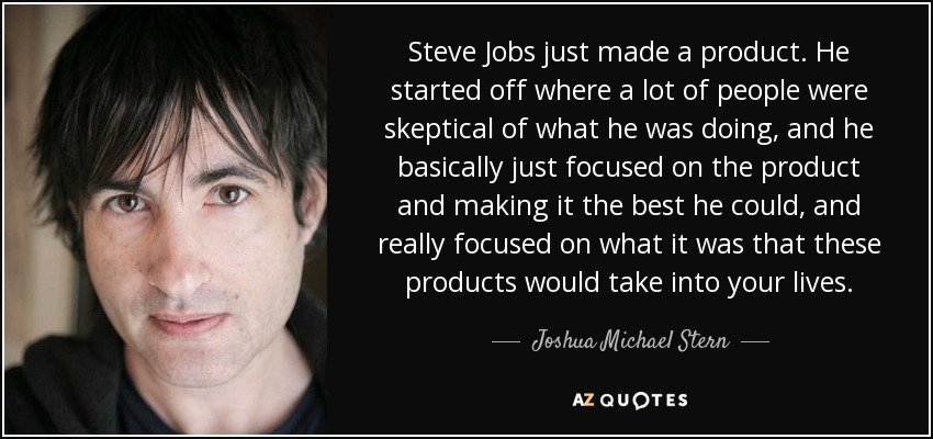 Steve Jobs just made a product. He started off where a lot of people were skeptical of what he was doing, and he basically just focused on the product and making it the best he could, and really focused on what it was that these products would take into your lives. - Joshua Michael Stern