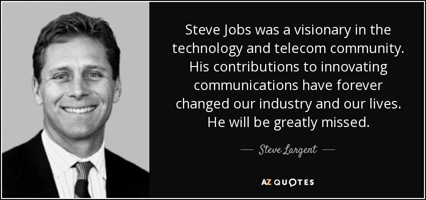 Steve Jobs was a visionary in the technology and telecom community. His contributions to innovating communications have forever changed our industry and our lives. He will be greatly missed. - Steve Largent