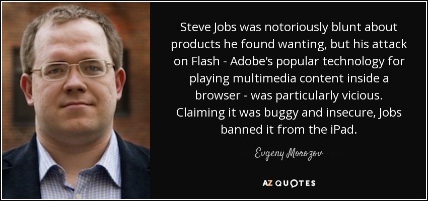 Steve Jobs was notoriously blunt about products he found wanting, but his attack on Flash - Adobe's popular technology for playing multimedia content inside a browser - was particularly vicious. Claiming it was buggy and insecure, Jobs banned it from the iPad. - Evgeny Morozov