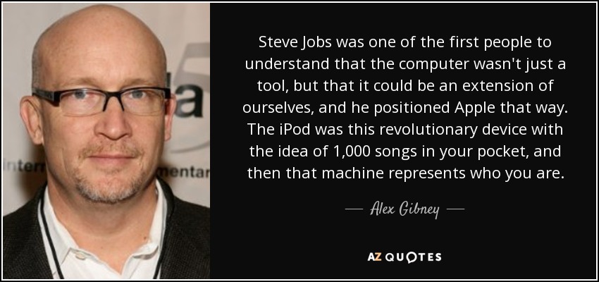 Steve Jobs was one of the first people to understand that the computer wasn't just a tool, but that it could be an extension of ourselves, and he positioned Apple that way. The iPod was this revolutionary device with the idea of 1,000 songs in your pocket, and then that machine represents who you are. - Alex Gibney