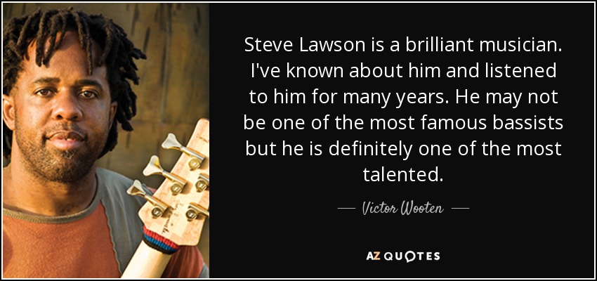 Steve Lawson is a brilliant musician. I've known about him and listened to him for many years. He may not be one of the most famous bassists but he is definitely one of the most talented. - Victor Wooten