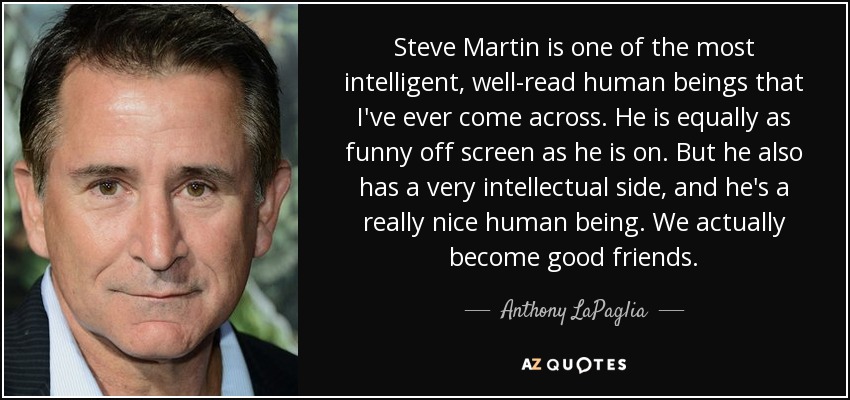 Steve Martin is one of the most intelligent, well-read human beings that I've ever come across. He is equally as funny off screen as he is on. But he also has a very intellectual side, and he's a really nice human being. We actually become good friends. - Anthony LaPaglia