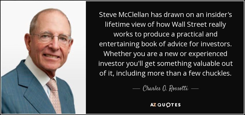 Steve McClellan has drawn on an insider's lifetime view of how Wall Street really works to produce a practical and entertaining book of advice for investors. Whether you are a new or experienced investor you'll get something valuable out of it, including more than a few chuckles. - Charles O. Rossotti