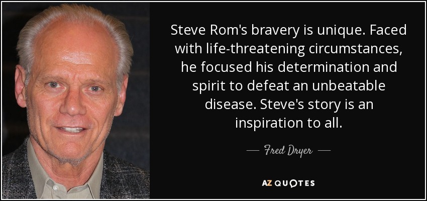 Steve Rom's bravery is unique. Faced with life-threatening circumstances, he focused his determination and spirit to defeat an unbeatable disease. Steve's story is an inspiration to all. - Fred Dryer
