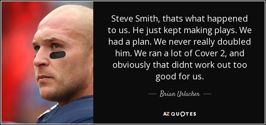 Steve Smith, thats what happened to us. He just kept making plays. We had a plan. We never really doubled him. We ran a lot of Cover 2, and obviously that didnt work out too good for us. - Brian Urlacher