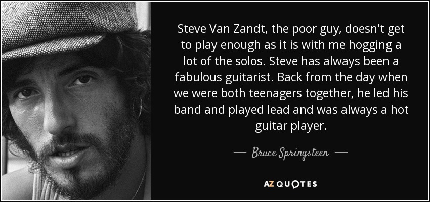 Steve Van Zandt, the poor guy, doesn't get to play enough as it is with me hogging a lot of the solos. Steve has always been a fabulous guitarist. Back from the day when we were both teenagers together, he led his band and played lead and was always a hot guitar player. - Bruce Springsteen