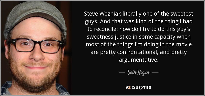 Steve Wozniak literally one of the sweetest guys. And that was kind of the thing I had to reconcile: how do I try to do this guy's sweetness justice in some capacity when most of the things I'm doing in the movie are pretty confrontational, and pretty argumentative. - Seth Rogen