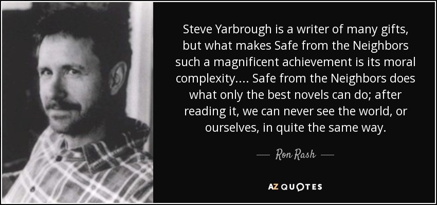 Steve Yarbrough is a writer of many gifts, but what makes Safe from the Neighbors such a magnificent achievement is its moral complexity. . . . Safe from the Neighbors does what only the best novels can do; after reading it, we can never see the world, or ourselves, in quite the same way. - Ron Rash