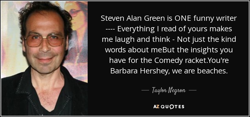Steven Alan Green is ONE funny writer ---- Everything I read of yours makes me laugh and think - Not just the kind words about meBut the insights you have for the Comedy racket.You're Barbara Hershey, we are beaches. - Taylor Negron