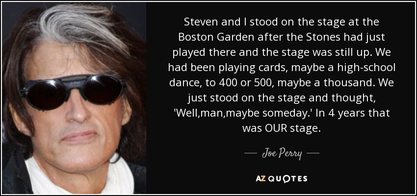 Steven and I stood on the stage at the Boston Garden after the Stones had just played there and the stage was still up. We had been playing cards, maybe a high-school dance, to 400 or 500, maybe a thousand. We just stood on the stage and thought, 'Well,man,maybe someday.' In 4 years that was OUR stage. - Joe Perry