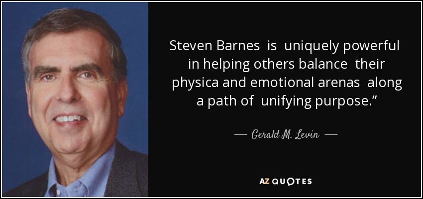 Steven Barnes is uniquely powerful in helping others balance their physica and emotional arenas along a path of unifying purpose.” - Gerald M. Levin