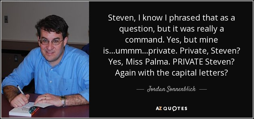 Steven, I know I phrased that as a question, but it was really a command. Yes, but mine is…ummm…private. Private, Steven? Yes, Miss Palma. PRIVATE Steven? Again with the capital letters? - Jordan Sonnenblick