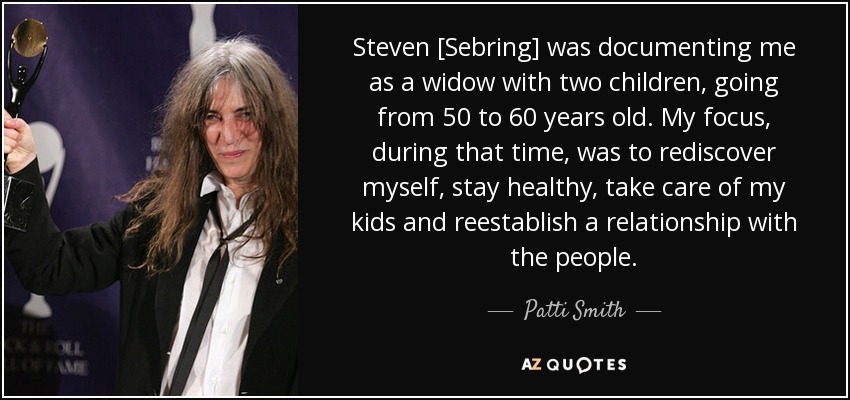 Steven [Sebring] was documenting me as a widow with two children, going from 50 to 60 years old. My focus, during that time, was to rediscover myself, stay healthy, take care of my kids and reestablish a relationship with the people. - Patti Smith