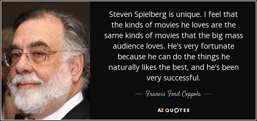 Steven Spielberg is unique. I feel that the kinds of movies he loves are the same kinds of movies that the big mass audience loves. He's very fortunate because he can do the things he naturally likes the best, and he's been very successful. - Francis Ford Coppola