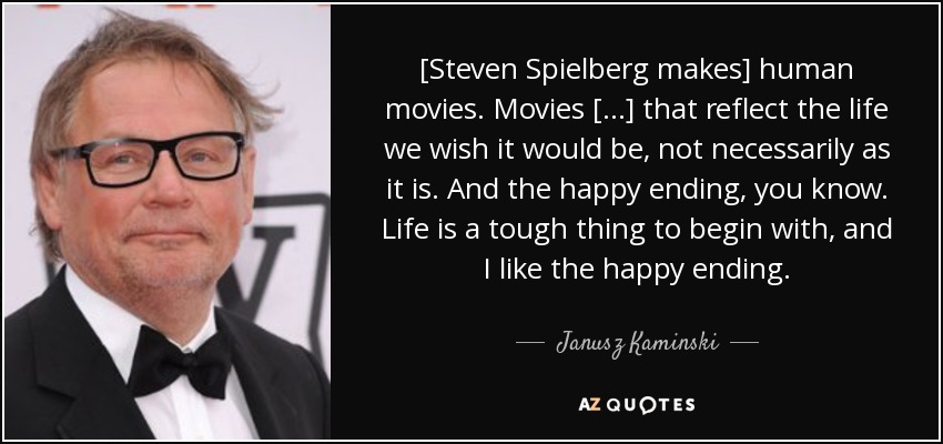 [Steven Spielberg makes] human movies. Movies [...] that reflect the life we wish it would be, not necessarily as it is. And the happy ending, you know. Life is a tough thing to begin with, and I like the happy ending. - Janusz Kaminski