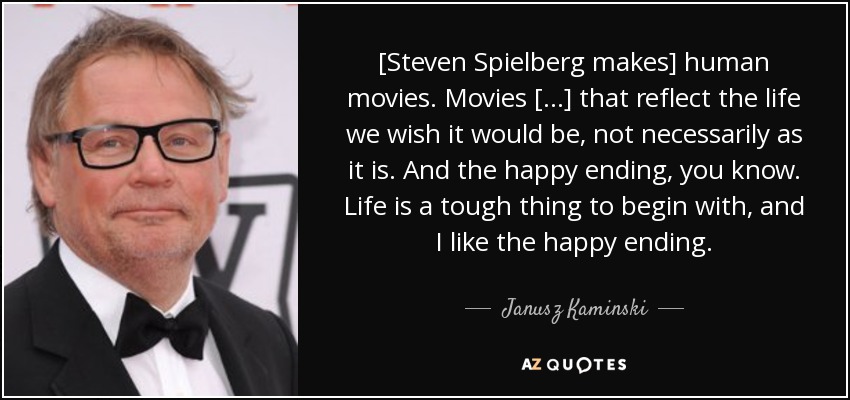 [Steven Spielberg makes] human movies. Movies [...] that reflect the life we wish it would be, not necessarily as it is. And the happy ending, you know. Life is a tough thing to begin with, and I like the happy ending. - Janusz Kaminski