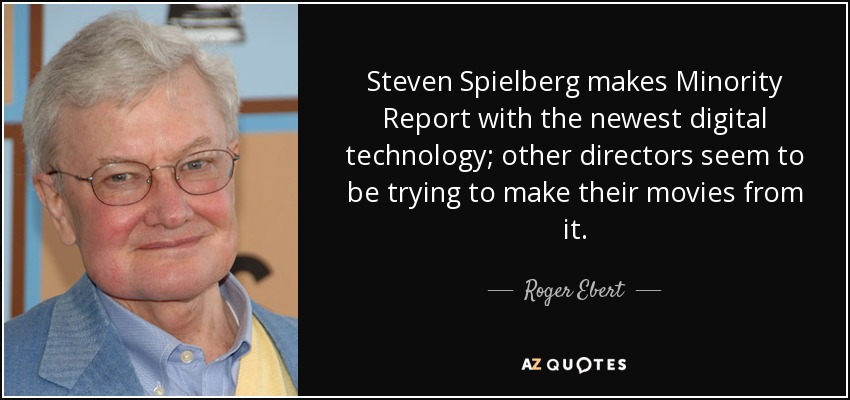 Steven Spielberg makes Minority Report with the newest digital technology; other directors seem to be trying to make their movies from it. - Roger Ebert