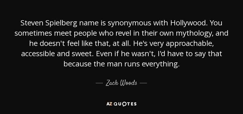 Steven Spielberg name is synonymous with Hollywood. You sometimes meet people who revel in their own mythology, and he doesn't feel like that, at all. He's very approachable, accessible and sweet. Even if he wasn't, I'd have to say that because the man runs everything. - Zach Woods