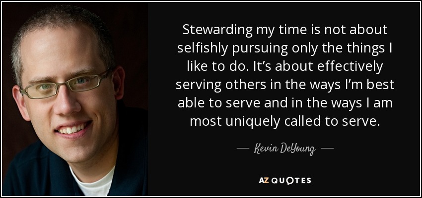 Stewarding my time is not about selfishly pursuing only the things I like to do. It’s about effectively serving others in the ways I’m best able to serve and in the ways I am most uniquely called to serve. - Kevin DeYoung