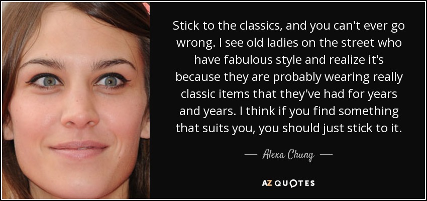 Stick to the classics, and you can't ever go wrong. I see old ladies on the street who have fabulous style and realize it's because they are probably wearing really classic items that they've had for years and years. I think if you find something that suits you, you should just stick to it. - Alexa Chung