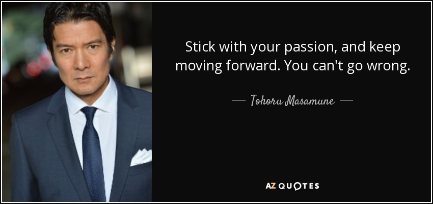Stick with your passion, and keep moving forward. You can't go wrong. - Tohoru Masamune