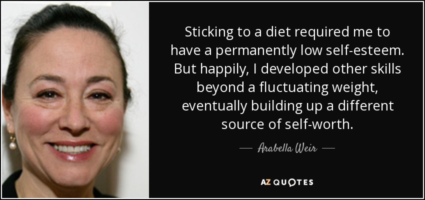 Sticking to a diet required me to have a permanently low self-esteem. But happily, I developed other skills beyond a fluctuating weight, eventually building up a different source of self-worth. - Arabella Weir