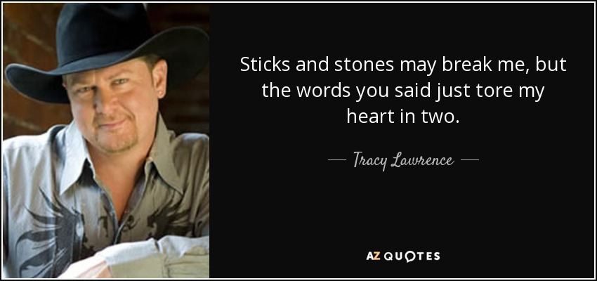 Sticks and stones may break me, but the words you said just tore my heart in two. - Tracy Lawrence